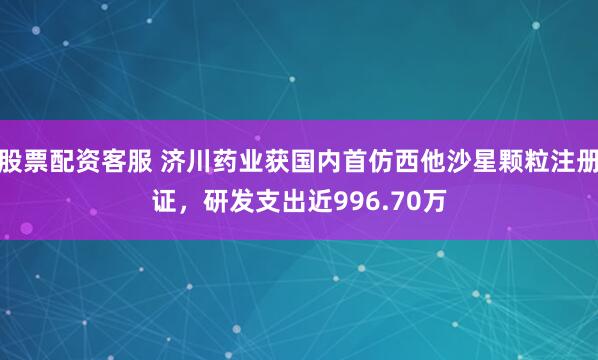 股票配资客服 济川药业获国内首仿西他沙星颗粒注册证，研发支出近996.70万