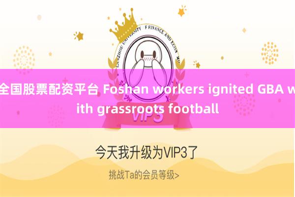 全国股票配资平台 Foshan workers ignited GBA with grassroots football