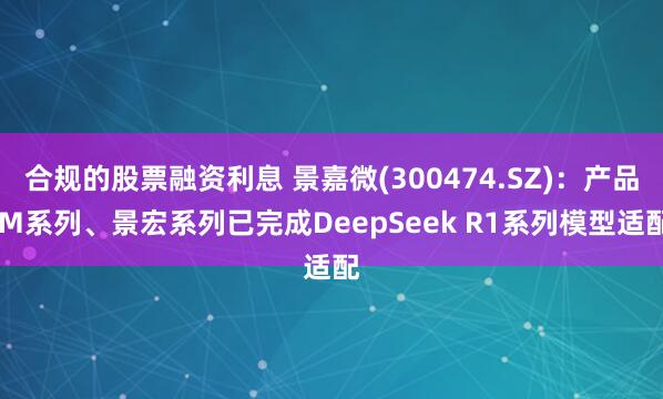 合规的股票融资利息 景嘉微(300474.SZ)：产品JM系列、景宏系列已完成DeepSeek R1系列模型适配