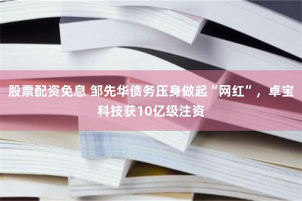 股票配资免息 邹先华债务压身做起“网红”，卓宝科技获10亿级注资