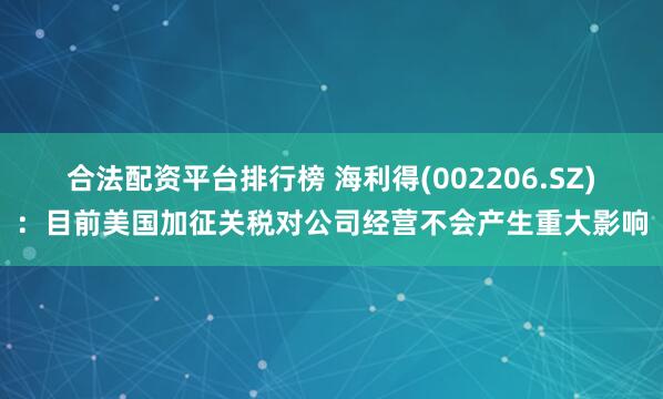 合法配资平台排行榜 海利得(002206.SZ)：目前美国加征关税对公司经营不会产生重大影响