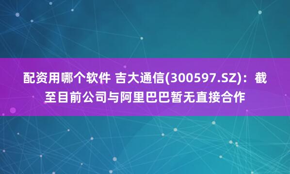 配资用哪个软件 吉大通信(300597.SZ)：截至目前公司与阿里巴巴暂无直接合作