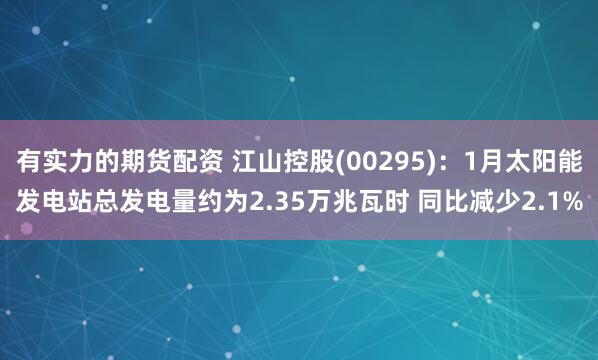 有实力的期货配资 江山控股(00295)：1月太阳能发电站总发电量约为2.35万兆瓦时 同比减少2.1%