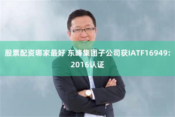 股票配资哪家最好 东峰集团子公司获IATF16949:2016认证