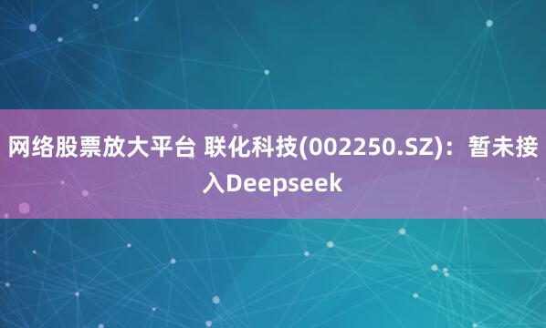 网络股票放大平台 联化科技(002250.SZ)：暂未接入Deepseek