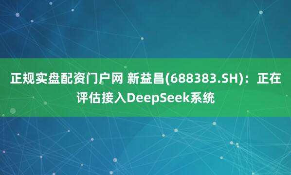 正规实盘配资门户网 新益昌(688383.SH)：正在评估接入DeepSeek系统