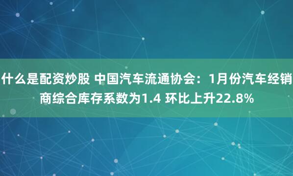 什么是配资炒股 中国汽车流通协会：1月份汽车经销商综合库存系数为1.4 环比上升22.8%