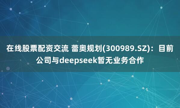 在线股票配资交流 蕾奥规划(300989.SZ)：目前公司与deepseek暂无业务合作