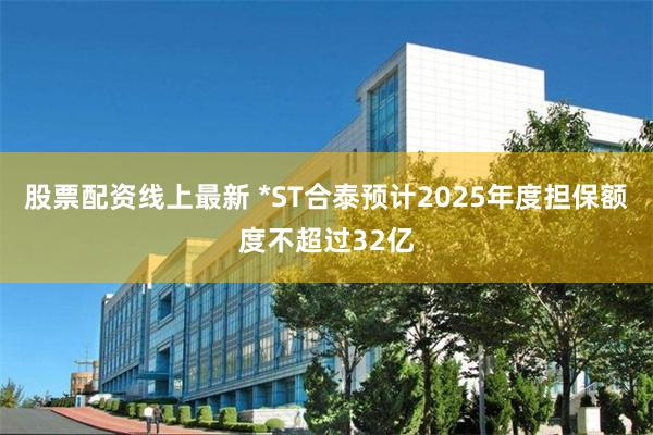 股票配资线上最新 *ST合泰预计2025年度担保额度不超过32亿