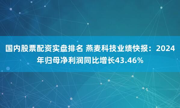 国内股票配资实盘排名 燕麦科技业绩快报：2024年归母净利润同比增长43.46%