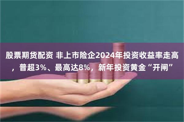 股票期货配资 非上市险企2024年投资收益率走高，普超3%、最高达8%，新年投资黄金“开闸”