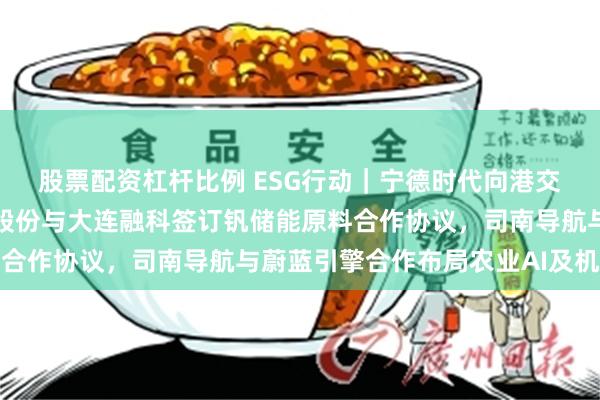 股票配资杠杆比例 ESG行动｜宁德时代向港交所提交上市申请，钒钛股份与大连融科签订钒储能原料合作协议，司南导航与蔚蓝引擎合作布局农业AI及机器人