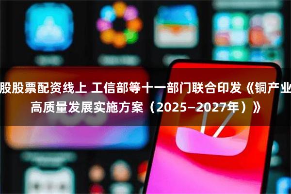 股股票配资线上 工信部等十一部门联合印发《铜产业高质量发展实施方案（2025—2027年）》