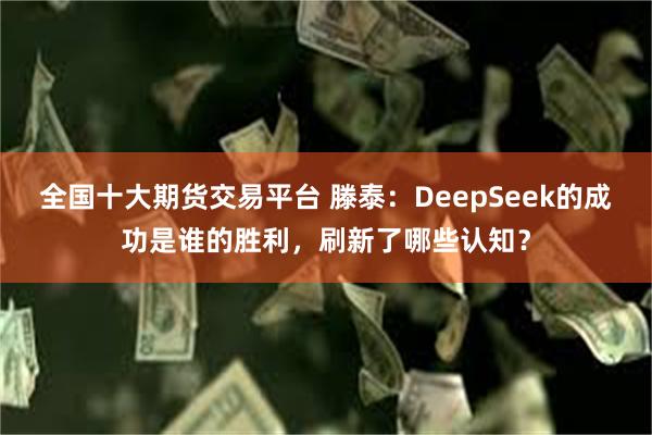 全国十大期货交易平台 滕泰：DeepSeek的成功是谁的胜利，刷新了哪些认知？