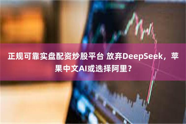 正规可靠实盘配资炒股平台 放弃DeepSeek，苹果中文AI或选择阿里？