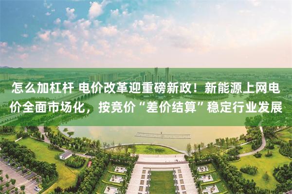 怎么加杠杆 电价改革迎重磅新政！新能源上网电价全面市场化，按竞价“差价结算”稳定行业发展