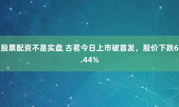 股票配资不是实盘 古茗今日上市破首发，股价下跌6.44%