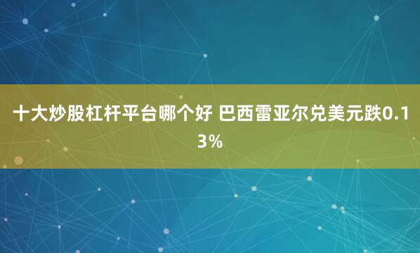 十大炒股杠杆平台哪个好 巴西雷亚尔兑美元跌0.13%