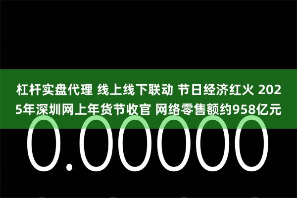 杠杆实盘代理 线上线下联动 节日经济红火 2025年深圳网上年货节收官 网络零售额约958亿元