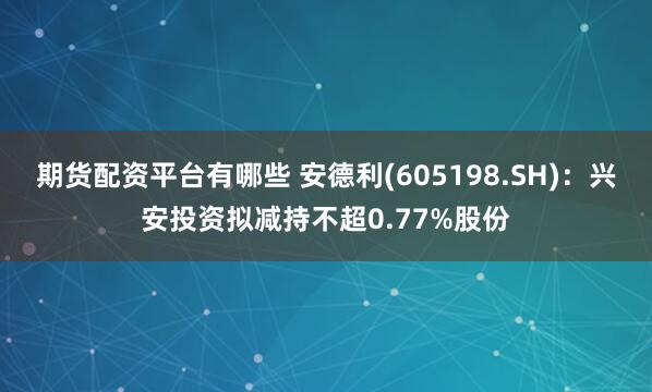 期货配资平台有哪些 安德利(605198.SH)：兴安投资拟减持不超0.77%股份