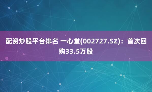 配资炒股平台排名 一心堂(002727.SZ)：首次回购33.5万股