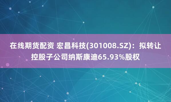 在线期货配资 宏昌科技(301008.SZ)：拟转让控股子公司纳斯康迪65.93%股权