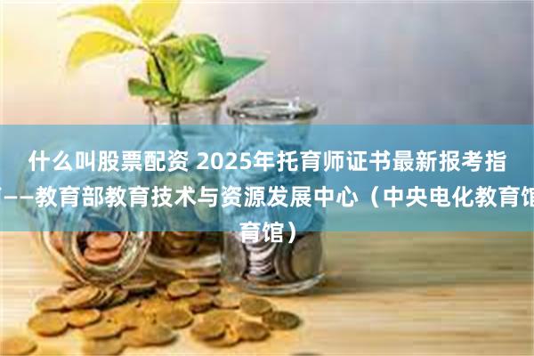 什么叫股票配资 2025年托育师证书最新报考指南——教育部教育技术与资源发展中心（中央电化教育馆）