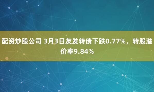 配资炒股公司 3月3日友发转债下跌0.77%，转股溢价率9.84%