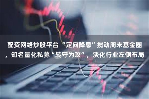 配资网络炒股平台 “定向降息”搅动周末基金圈，知名量化私募“转守为攻”，淡化行业左侧布局