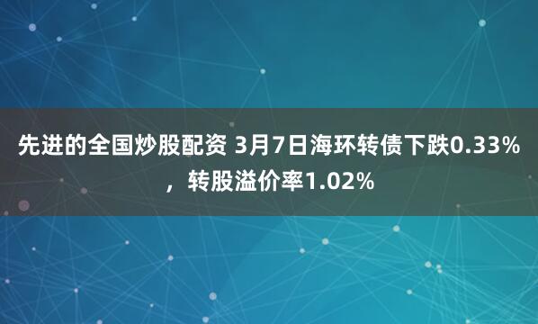 先进的全国炒股配资 3月7日海环转债下跌0.33%，转股溢价率1.02%