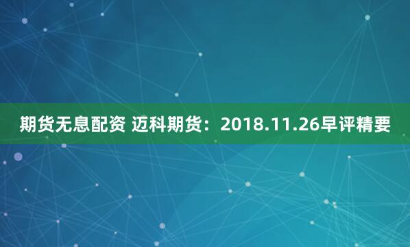 期货无息配资 迈科期货：2018.11.26早评精要